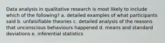 Data analysis in qualitative research is most likely to include which of the following? a. detailed examples of what participants said b. unfalsifiable theories c. detailed analysis of the reasons that unconscious behaviours happened d. means and standard deviations e. inferential statistics