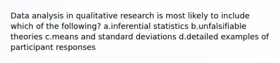 Data analysis in qualitative research is most likely to include which of the following? a.inferential statistics b.unfalsifiable theories c.means and standard deviations d.detailed examples of participant responses