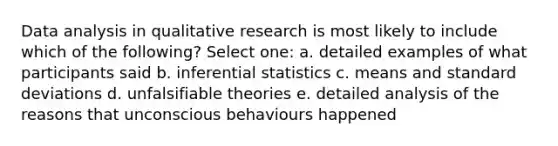 Data analysis in qualitative research is most likely to include which of the following? Select one: a. detailed examples of what participants said b. inferential statistics c. means and standard deviations d. unfalsifiable theories e. detailed analysis of the reasons that unconscious behaviours happened