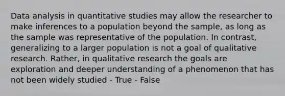 Data analysis in quantitative studies may allow the researcher to make inferences to a population beyond the sample, as long as the sample was representative of the population. In contrast, generalizing to a larger population is not a goal of qualitative research. Rather, in qualitative research the goals are exploration and deeper understanding of a phenomenon that has not been widely studied - True - False