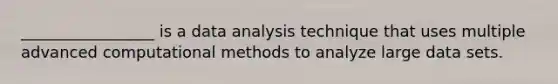 _________________ is a data analysis technique that uses multiple advanced computational methods to analyze large data sets.