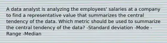 A data analyst is analyzing the employees' salaries at a company to find a representative value that summarizes the central tendency of the data. Which metric should be used to summarize the central tendency of the data? -Standard deviation -Mode -Range -Median