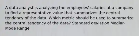 A data analyst is analyzing the employees' salaries at a company to find a representative value that summarizes the central tendency of the data. Which metric should be used to summarize the central tendency of the data? Standard deviation Median Mode Range