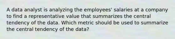 A data analyst is analyzing the employees' salaries at a company to find a representative value that summarizes the central tendency of the data. Which metric should be used to summarize the central tendency of the data?