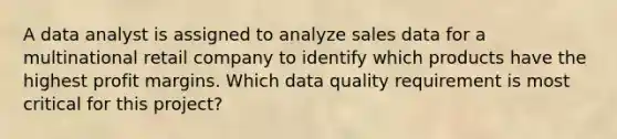 A data analyst is assigned to analyze sales data for a multinational retail company to identify which products have the highest profit margins. Which data quality requirement is most critical for this project?