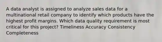 A data analyst is assigned to analyze sales data for a multinational retail company to identify which products have the highest profit margins. Which data quality requirement is most critical for this project? Timeliness Accuracy Consistency Completeness