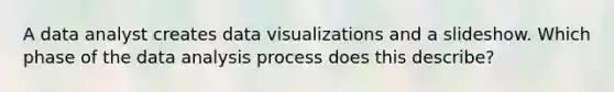 A data analyst creates data visualizations and a slideshow. Which phase of the data analysis process does this describe?