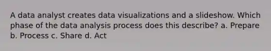 A data analyst creates data visualizations and a slideshow. Which phase of the data analysis process does this describe? a. Prepare b. Process c. Share d. Act