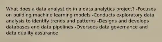 What does a data analyst do in a data analytics project? -Focuses on building machine learning models -Conducts exploratory data analysis to identify trends and patterns -Designs and develops databases and data pipelines -Oversees data governance and data quality assurance