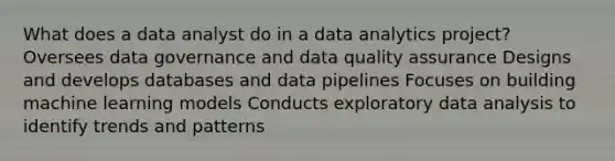 What does a data analyst do in a data analytics project? Oversees data governance and data quality assurance Designs and develops databases and data pipelines Focuses on building machine learning models Conducts exploratory data analysis to identify trends and patterns