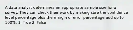 A data analyst determines an appropriate sample size for a survey. They can check their work by making sure the confidence level percentage plus the margin of error percentage add up to 100%. 1. True 2. False