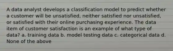 A data analyst develops a classification model to predict whether a customer will be unsatisfied, neither satisfied nor unsatisfied, or satisfied with their online purchasing experience. The data item of customer satisfaction is an example of what type of data? a. training data b. model testing data c. categorical data d. None of the above