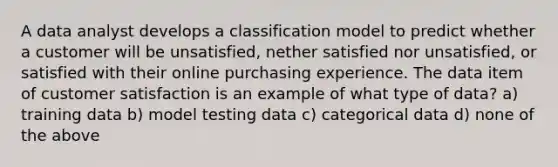 A data analyst develops a classification model to predict whether a customer will be unsatisfied, nether satisfied nor unsatisfied, or satisfied with their online purchasing experience. The data item of customer satisfaction is an example of what type of data? a) training data b) model testing data c) categorical data d) none of the above