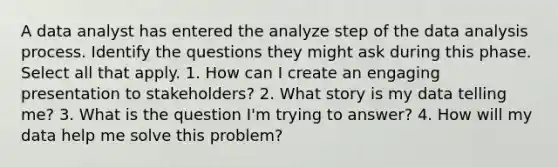 A data analyst has entered the analyze step of the data analysis process. Identify the questions they might ask during this phase. Select all that apply. 1. How can I create an engaging presentation to stakeholders? 2. What story is my data telling me? 3. What is the question I'm trying to answer? 4. How will my data help me solve this problem?