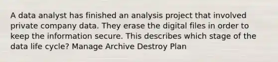 A data analyst has finished an analysis project that involved private company data. They erase the digital files in order to keep the information secure. This describes which stage of the data life cycle? Manage Archive Destroy Plan