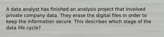 A data analyst has finished an analysis project that involved private company data. They erase the digital files in order to keep the information secure. This describes which stage of the data life cycle?