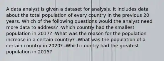 A data analyst is given a dataset for analysis. It includes data about the total population of every country in the previous 20 years. Which of the following questions would the analyst need more data to address? -Which country had the smallest population in 2017? -What was the reason for the population increase in a certain country? -What was the population of a certain country in 2020? -Which country had the greatest population in 2015?