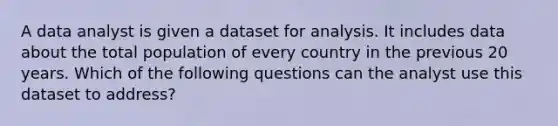 A data analyst is given a dataset for analysis. It includes data about the total population of every country in the previous 20 years. Which of the following questions can the analyst use this dataset to address?