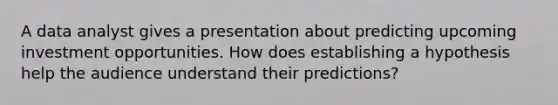 A data analyst gives a presentation about predicting upcoming investment opportunities. How does establishing a hypothesis help the audience understand their predictions?