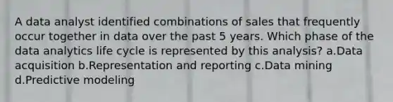 A data analyst identified combinations of sales that frequently occur together in data over the past 5 years. Which phase of the data analytics life cycle is represented by this analysis? a.Data acquisition b.Representation and reporting c.Data mining d.Predictive modeling