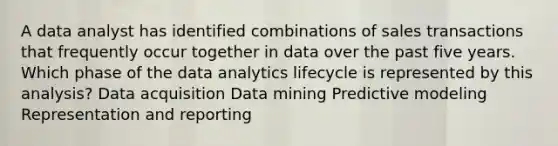 A data analyst has identified combinations of sales transactions that frequently occur together in data over the past five years. Which phase of the data analytics lifecycle is represented by this analysis? Data acquisition Data mining Predictive modeling Representation and reporting