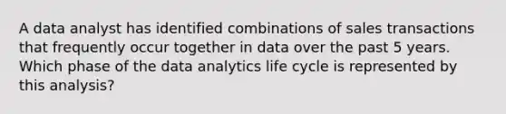 A data analyst has identified combinations of sales transactions that frequently occur together in data over the past 5 years. Which phase of the data analytics life cycle is represented by this analysis?