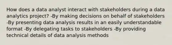 How does a data analyst interact with stakeholders during a data analytics project? -By making decisions on behalf of stakeholders -By presenting data analysis results in an easily understandable format -By delegating tasks to stakeholders -By providing technical details of data analysis methods