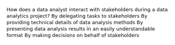 How does a data analyst interact with stakeholders during a data analytics project? By delegating tasks to stakeholders By providing technical details of data analysis methods By presenting data analysis results in an easily understandable format By making decisions on behalf of stakeholders