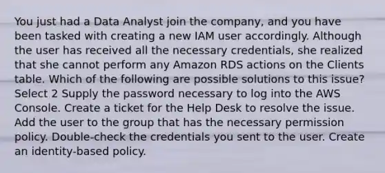 You just had a Data Analyst join the company, and you have been tasked with creating a new IAM user accordingly. Although the user has received all the necessary credentials, she realized that she cannot perform any Amazon RDS actions on the Clients table. Which of the following are possible solutions to this issue? Select 2 Supply the password necessary to log into the AWS Console. Create a ticket for the Help Desk to resolve the issue. Add the user to the group that has the necessary permission policy. Double-check the credentials you sent to the user. Create an identity-based policy.