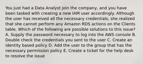 You just had a Data Analyst join the company, and you have been tasked with creating a new IAM user accordingly. Although the user has received all the necessary credentials, she realized that she cannot perform any Amazon RDS actions on the Clients table. Which of the following are possible solutions to this issue? A. Supply the password necessary to log into the AWS console B. Double check the credentials you sent to the user C. Create an identity based policy D. Add the user to the group that has the necessary permission policy E. Create a ticket for the help desk to resolve the issue