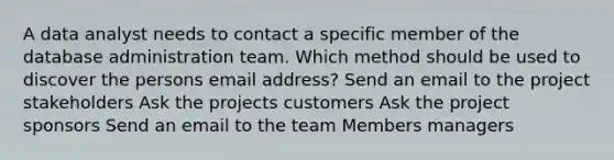 A data analyst needs to contact a specific member of the database administration team. Which method should be used to discover the persons email address? Send an email to the project stakeholders Ask the projects customers Ask the project sponsors Send an email to the team Members managers