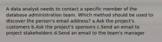 A data analyst needs to contact a specific member of the database administration team. Which method should be used to discover the person's email address? a.Ask the project's customers b.Ask the project's sponsors c.Send an email to project stakeholders d.Send an email to the team's manager