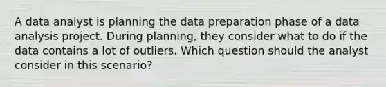 A data analyst is planning the data preparation phase of a data analysis project. During planning, they consider what to do if the data contains a lot of outliers. Which question should the analyst consider in this scenario?