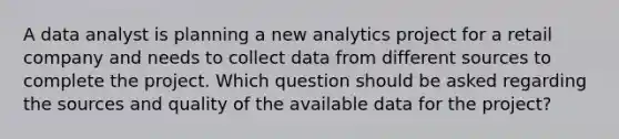 A data analyst is planning a new analytics project for a retail company and needs to collect data from different sources to complete the project. Which question should be asked regarding the sources and quality of the available data for the project?