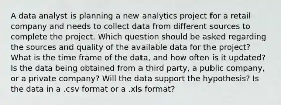 A data analyst is planning a new analytics project for a retail company and needs to collect data from different sources to complete the project. Which question should be asked regarding the sources and quality of the available data for the project? What is the time frame of the data, and how often is it updated? Is the data being obtained from a third party, a public company, or a private company? Will the data support the hypothesis? Is the data in a .csv format or a .xls format?