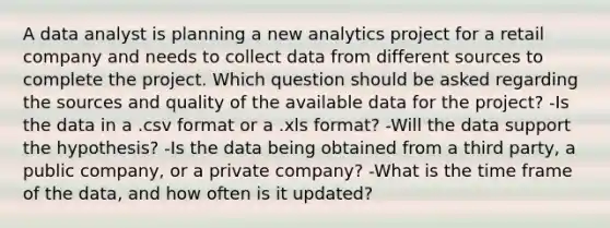 A data analyst is planning a new analytics project for a retail company and needs to collect data from different sources to complete the project. Which question should be asked regarding the sources and quality of the available data for the project? -Is the data in a .csv format or a .xls format? -Will the data support the hypothesis? -Is the data being obtained from a third party, a public company, or a private company? -What is the time frame of the data, and how often is it updated?