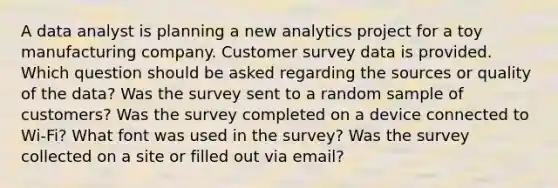 A data analyst is planning a new analytics project for a toy manufacturing company. Customer survey data is provided. Which question should be asked regarding the sources or quality of the data? Was the survey sent to a random sample of customers? Was the survey completed on a device connected to Wi-Fi? What font was used in the survey? Was the survey collected on a site or filled out via email?