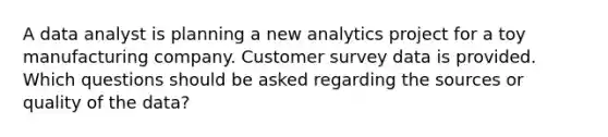 A data analyst is planning a new analytics project for a toy manufacturing company. Customer survey data is provided. Which questions should be asked regarding the sources or quality of the data?