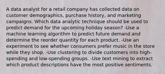 A data analyst for a retail company has collected data on customer demographics, purchase history, and marketing campaigns. Which data analytic technique should be used to predict demand for the upcoming holiday season? -Use a machine learning algorithm to predict future demand and determine the reorder quantity for each product. -Use an experiment to see whether consumers prefer music in the store while they shop. -Use clustering to divide customers into high-spending and low-spending groups. -Use text mining to extract which product descriptions have the most positive sentiments.