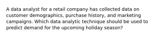 A data analyst for a retail company has collected data on customer demographics, purchase history, and marketing campaigns. Which data analytic technique should be used to predict demand for the upcoming holiday season?