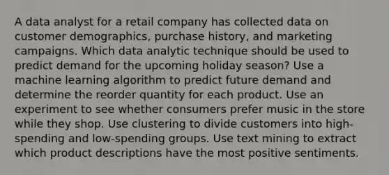 A data analyst for a retail company has collected data on customer demographics, purchase history, and marketing campaigns. Which data analytic technique should be used to predict demand for the upcoming holiday season? Use a machine learning algorithm to predict future demand and determine the reorder quantity for each product. Use an experiment to see whether consumers prefer music in the store while they shop. Use clustering to divide customers into high-spending and low-spending groups. Use text mining to extract which product descriptions have the most positive sentiments.