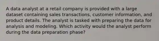 A data analyst at a retail company is provided with a large dataset containing sales transactions, customer information, and product details. The analyst is tasked with preparing the data for analysis and modeling. Which activity would the analyst perform during the data preparation phase?