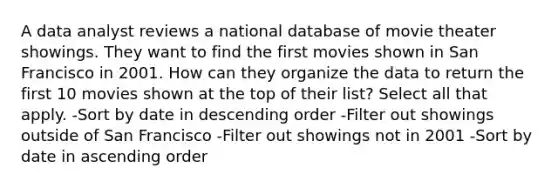 A data analyst reviews a national database of movie theater showings. They want to find the first movies shown in San Francisco in 2001. How can they organize the data to return the first 10 movies shown at the top of their list? Select all that apply. -Sort by date in descending order -Filter out showings outside of San Francisco -Filter out showings not in 2001 -Sort by date in ascending order