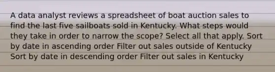 A data analyst reviews a spreadsheet of boat auction sales to find the last five sailboats sold in Kentucky. What steps would they take in order to narrow the scope? Select all that apply. Sort by date in ascending order Filter out sales outside of Kentucky Sort by date in descending order Filter out sales in Kentucky