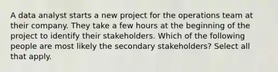 A data analyst starts a new project for the operations team at their company. They take a few hours at the beginning of the project to identify their stakeholders. Which of the following people are most likely the secondary stakeholders? Select all that apply.