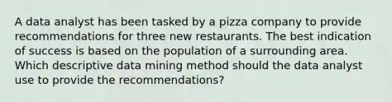 A data analyst has been tasked by a pizza company to provide recommendations for three new restaurants. The best indication of success is based on the population of a surrounding area. Which descriptive data mining method should the data analyst use to provide the recommendations?