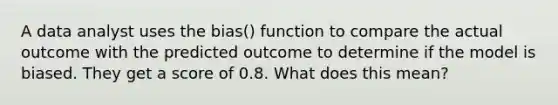 A data analyst uses the bias() function to compare the actual outcome with the predicted outcome to determine if the model is biased. They get a score of 0.8. What does this mean?