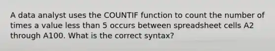 A data analyst uses the COUNTIF function to count the number of times a value less than 5 occurs between spreadsheet cells A2 through A100. What is the correct syntax?