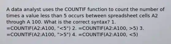 A data analyst uses the COUNTIF function to count the number of times a value less than 5 occurs between spreadsheet cells A2 through A 100. What is the correct syntax? 1. =COUNTIF(A2:A100, " 5) 3. =COUNTIF(A2:A100, ">5") 4. =COUNTIF(A2:A100, <5)