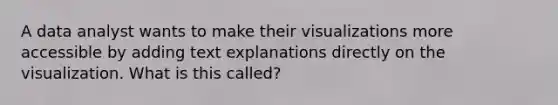 A data analyst wants to make their visualizations more accessible by adding text explanations directly on the visualization. What is this called?